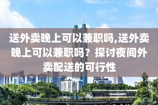 送外卖晚上可以兼职吗,送外卖晚上可以兼职吗？探讨夜间外卖配送的可行性