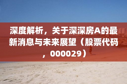 深度解析，关于深深房A的最新消息与未来展望（股票代码，000029）