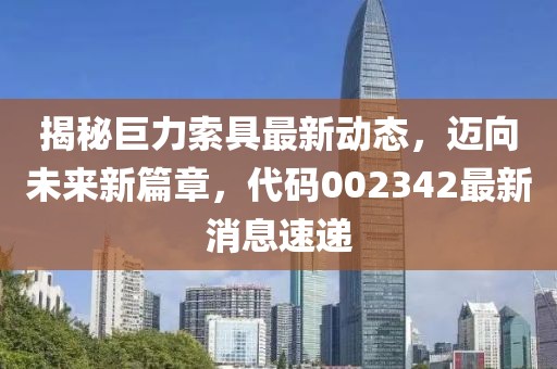 揭秘巨力索具最新动态，迈向未来新篇章，代码002342最新消息速递