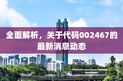 全面解析，关于代码002467的最新消息动态