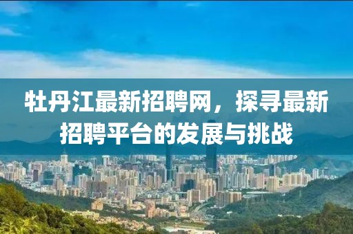 牡丹江最新招聘网，探寻最新招聘平台的发展与挑战