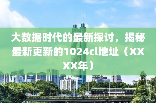 大数据时代的最新探讨，揭秘最新更新的1024cl地址（XXXX年）