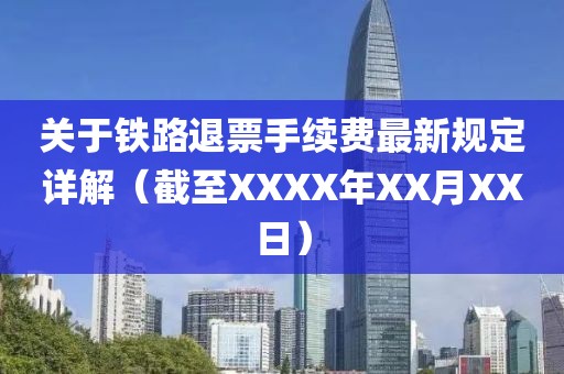 关于铁路退票手续费最新规定详解（截至XXXX年XX月XX日）