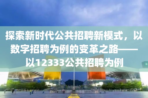 探索新时代公共招聘新模式，以数字招聘为例的变革之路——以12333公共招聘为例