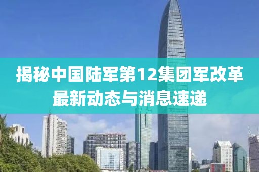 揭秘中国陆军第12集团军改革最新动态与消息速递