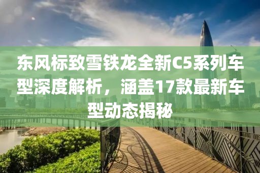 东风标致雪铁龙全新C5系列车型深度解析，涵盖17款最新车型动态揭秘