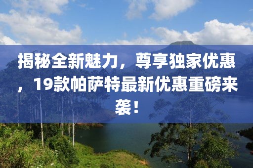 揭秘全新魅力，尊享独家优惠，19款帕萨特最新优惠重磅来袭！