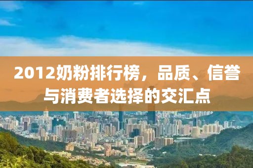 2012奶粉排行榜，品质、信誉与消费者选择的交汇点