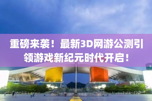 重磅来袭！最新3D网游公测引领游戏新纪元时代开启！